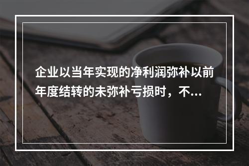 企业以当年实现的净利润弥补以前年度结转的未弥补亏损时，不需要