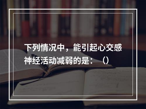 下列情况中，能引起心交感神经活动减弱的是：（）