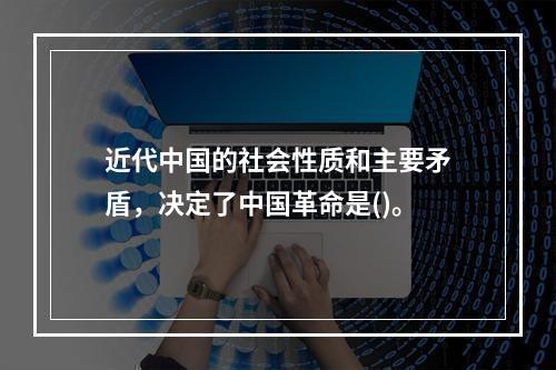 近代中国的社会性质和主要矛盾，决定了中国革命是()。