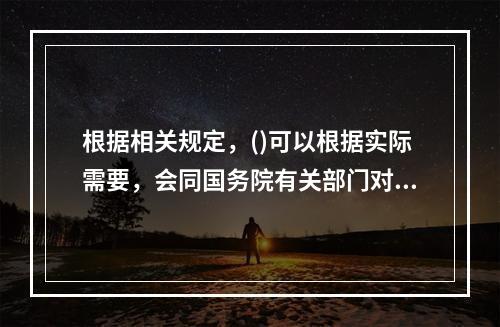 根据相关规定，()可以根据实际需要，会同国务院有关部门对已经