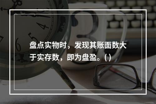 盘点实物时，发现其账面数大于实存数，即为盘盈。( )