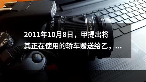 2011年10月8日，甲提出将其正在使用的轿车赠送给乙，乙欣