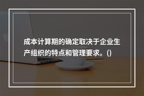 成本计算期的确定取决于企业生产组织的特点和管理要求。()