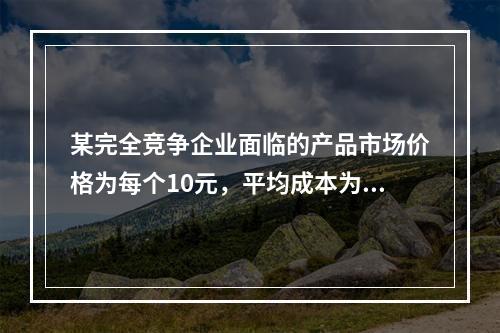 某完全竞争企业面临的产品市场价格为每个10元，平均成本为每个