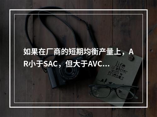 如果在厂商的短期均衡产量上，AR小于SAC，但大于AVC，则