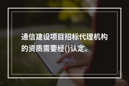 通信建设项目招标代理机构的资质需要经()认定。