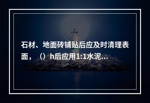 石材、地面砖铺贴后应及时清理表面，（）h后应用1:1水泥浆灌