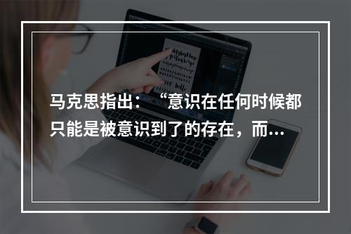 马克思指出：“意识在任何时候都只能是被意识到了的存在，而人们