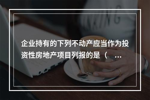 企业持有的下列不动产应当作为投资性房地产项目列报的是（  ）