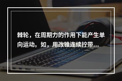 棘轮，在周期力的作用下能产生单向运动。如，用改锥连续拧带棘齿