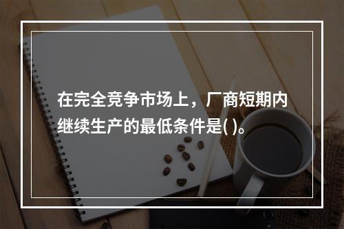 在完全竞争市场上，厂商短期内继续生产的最低条件是( )。