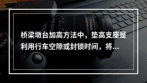 桥梁墩台加高方法中，垫高支座是利用行车空隙或封锁时间，将桥梁