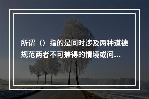 所谓（）指的是同时涉及两种道德规范两者不可兼得的情境或问题。