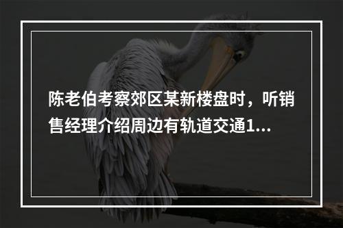 陈老伯考察郊区某新楼盘时，听销售经理介绍周边有轨道交通19号