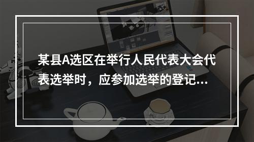 某县A选区在举行人民代表大会代表选举时，应参加选举的登记选民