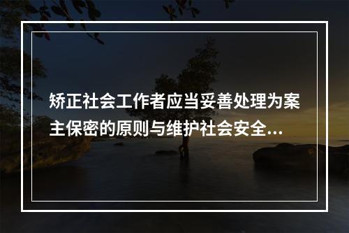 矫正社会工作者应当妥善处理为案主保密的原则与维护社会安全的关