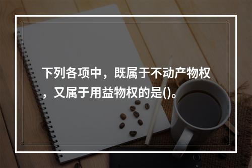 下列各项中，既属于不动产物权，又属于用益物权的是()。