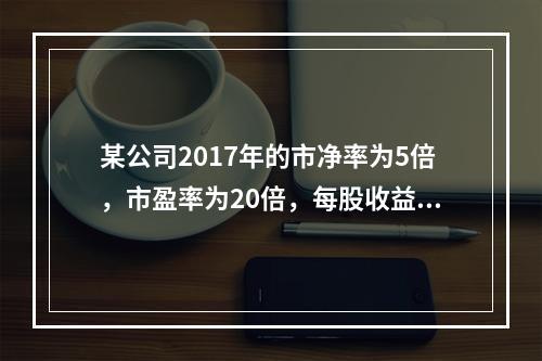 某公司2017年的市净率为5倍，市盈率为20倍，每股收益为2