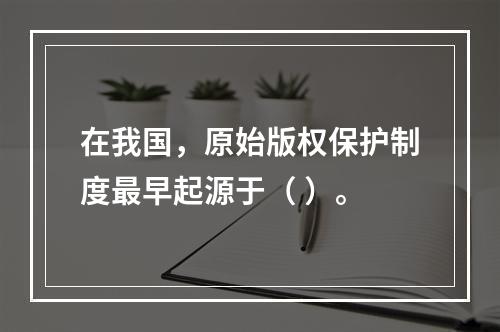 在我国，原始版权保护制度最早起源于（ ）。