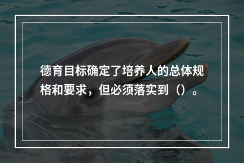 德育目标确定了培养人的总体规格和要求，但必须落实到（）。