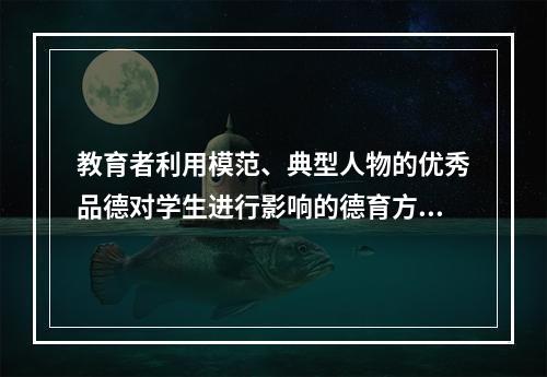 教育者利用模范、典型人物的优秀品德对学生进行影响的德育方法是