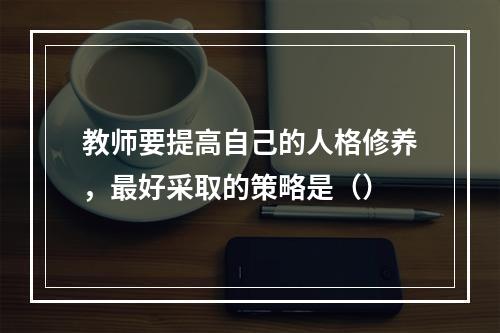 教师要提高自己的人格修养，最好采取的策略是（）