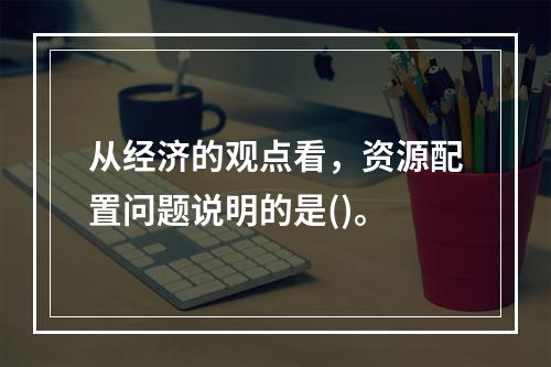 从经济的观点看，资源配置问题说明的是()。