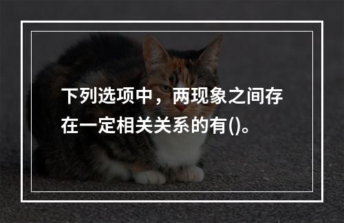 下列选项中，两现象之间存在一定相关关系的有()。