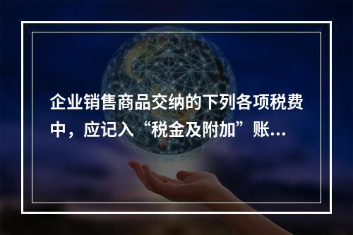 企业销售商品交纳的下列各项税费中，应记入“税金及附加”账户的