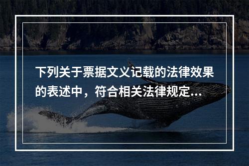 下列关于票据文义记载的法律效果的表述中，符合相关法律规定的有