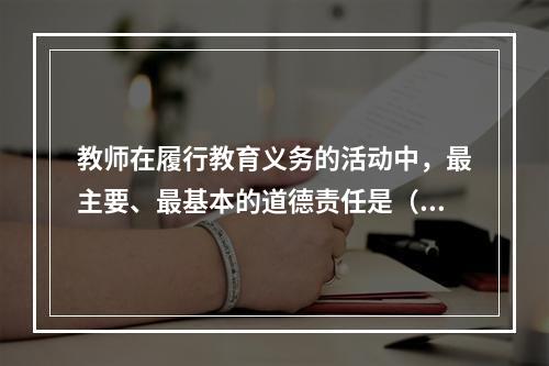 教师在履行教育义务的活动中，最主要、最基本的道德责任是（）