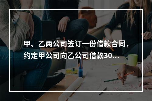 甲、乙两公司签订一份借款合同，约定甲公司向乙公司借款300万