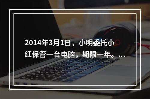 2014年3月1日，小明委托小红保管一台电脑，期限一年。5月