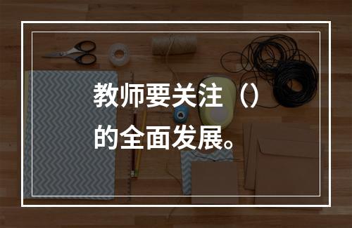 教师要关注（）的全面发展。