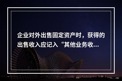 企业对外出售固定资产时，获得的出售收入应记入“其他业务收入”