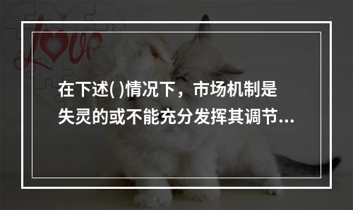 在下述( )情况下，市场机制是失灵的或不能充分发挥其调节作用