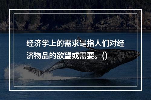 经济学上的需求是指人们对经济物品的欲望或需要。()