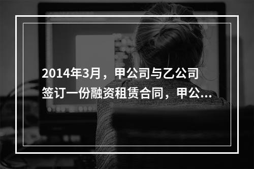 2014年3月，甲公司与乙公司签订一份融资租赁合同，甲公司按