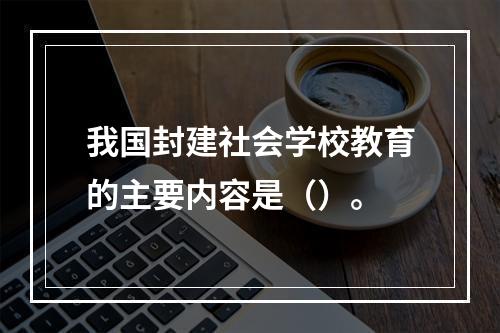 我国封建社会学校教育的主要内容是（）。