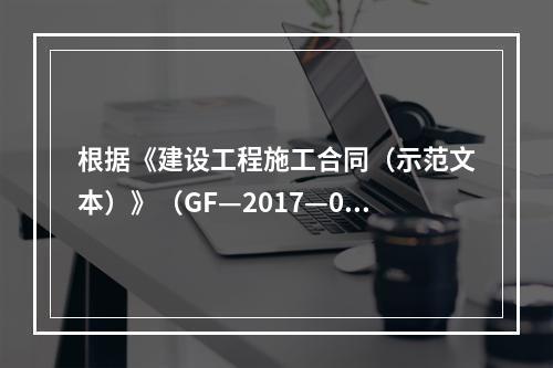 根据《建设工程施工合同（示范文本）》（GF—2017—020