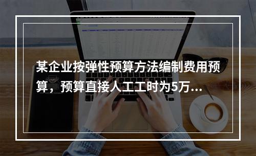 某企业按弹性预算方法编制费用预算，预算直接人工工时为5万小时