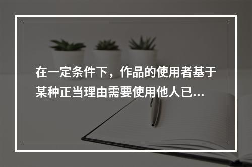 在一定条件下，作品的使用者基于某种正当理由需要使用他人已发表