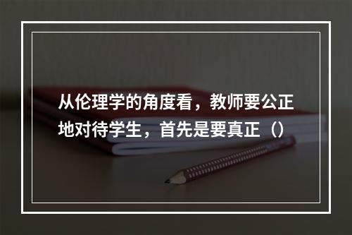 从伦理学的角度看，教师要公正地对待学生，首先是要真正（）