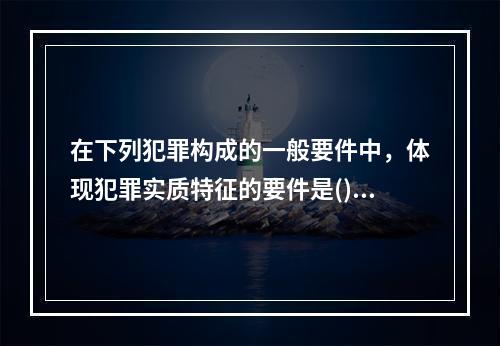 在下列犯罪构成的一般要件中，体现犯罪实质特征的要件是()。