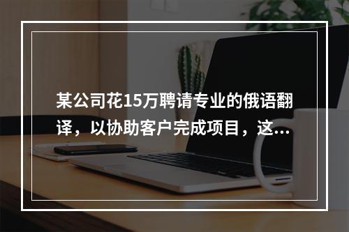 某公司花15万聘请专业的俄语翻译，以协助客户完成项目，这15