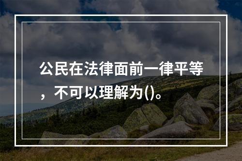 公民在法律面前一律平等，不可以理解为()。