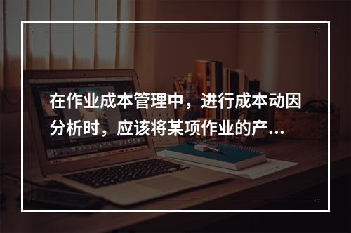 在作业成本管理中，进行成本动因分析时，应该将某项作业的产出量