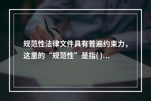 规范性法律文件具有普遍约束力，这里的“规范性”是指( )。