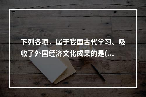 下列各项，属于我国古代学习、吸收了外国经济文化成果的是()。