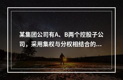 某集团公司有A、B两个控股子公司，采用集权与分权相结合的财务